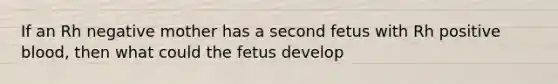 If an Rh negative mother has a second fetus with Rh positive blood, then what could the fetus develop