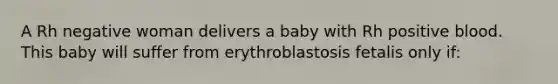 A Rh negative woman delivers a baby with Rh positive blood. This baby will suffer from erythroblastosis fetalis only if: