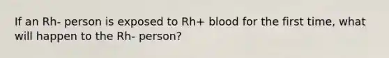 If an Rh- person is exposed to Rh+ blood for the first time, what will happen to the Rh- person?