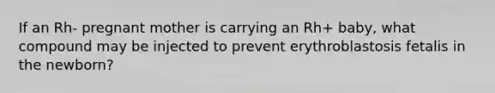 If an Rh- pregnant mother is carrying an Rh+ baby, what compound may be injected to prevent erythroblastosis fetalis in the newborn?