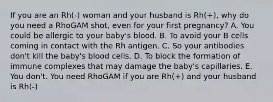 If you are an Rh(-) woman and your husband is Rh(+), why do you need a RhoGAM shot, even for your first pregnancy? A. You could be allergic to your baby's blood. B. To avoid your B cells coming in contact with the Rh antigen. C. So your antibodies don't kill the baby's blood cells. D. To block the formation of immune complexes that may damage the baby's capillaries. E. You don't. You need RhoGAM if you are Rh(+) and your husband is Rh(-)