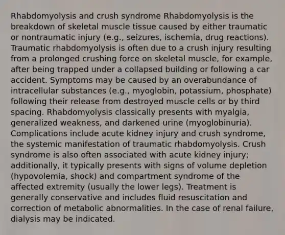 Rhabdomyolysis and crush syndrome Rhabdomyolysis is the breakdown of skeletal muscle tissue caused by either traumatic or nontraumatic injury (e.g., seizures, ischemia, drug reactions). Traumatic rhabdomyolysis is often due to a crush injury resulting from a prolonged crushing force on skeletal muscle, for example, after being trapped under a collapsed building or following a car accident. Symptoms may be caused by an overabundance of intracellular substances (e.g., myoglobin, potassium, phosphate) following their release from destroyed muscle cells or by third spacing. Rhabdomyolysis classically presents with myalgia, generalized weakness, and darkened urine (myoglobinuria). Complications include acute kidney injury and crush syndrome, the systemic manifestation of traumatic rhabdomyolysis. Crush syndrome is also often associated with acute kidney injury; additionally, it typically presents with signs of volume depletion (hypovolemia, shock) and compartment syndrome of the affected extremity (usually the lower legs). Treatment is generally conservative and includes fluid resuscitation and correction of metabolic abnormalities. In the case of renal failure, dialysis may be indicated.