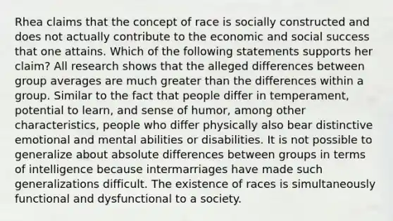 Rhea claims that the concept of race is socially constructed and does not actually contribute to the economic and social success that one attains. Which of the following statements supports her claim? All research shows that the alleged differences between group averages are much greater than the differences within a group. Similar to the fact that people differ in temperament, potential to learn, and sense of humor, among other characteristics, people who differ physically also bear distinctive emotional and mental abilities or disabilities. It is not possible to generalize about absolute differences between groups in terms of intelligence because intermarriages have made such generalizations difficult. The existence of races is simultaneously functional and dysfunctional to a society.