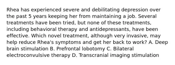 Rhea has experienced severe and debilitating depression over the past 5 years keeping her from maintaining a job. Several treatments have been tried, but none of these treatments, including behavioral therapy and antidepressants, have been effective. Which novel treatment, although very invasive, may help reduce Rhea's symptoms and get her back to work? A. Deep brain stimulation B. Prefrontal lobotomy C. Bilateral <a href='https://www.questionai.com/knowledge/kBaQKWLD7s-electroconvulsive-therapy' class='anchor-knowledge'>electroconvulsive therapy</a> D. Transcranial imaging stimulation