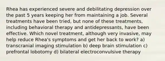 Rhea has experienced severe and debilitating depression over the past 5 years keeping her from maintaining a job. Several treatments have been tried, but none of these treatments, including behavioral therapy and antidepressants, have been effective. Which novel treatment, although very invasive, may help reduce Rhea's symptoms and get her back to work? a) transcranial imaging stimulation b) deep brain stimulation c) prefrontal lobotomy d) bilateral electroconvulsive therapy