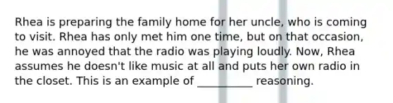 Rhea is preparing the family home for her uncle, who is coming to visit. Rhea has only met him one time, but on that occasion, he was annoyed that the radio was playing loudly. Now, Rhea assumes he doesn't like music at all and puts her own radio in the closet. This is an example of __________ reasoning.