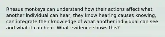 Rhesus monkeys can understand how their actions affect what another individual can hear, they know hearing causes knowing, can integrate their knowledge of what another individual can see and what it can hear. What evidence shows this?