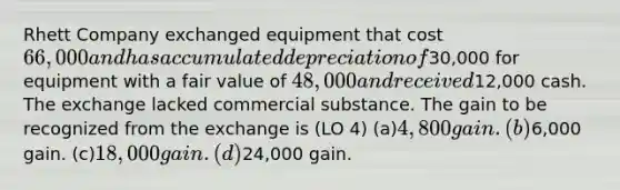 Rhett Company exchanged equipment that cost 66,000 and has accumulated depreciation of30,000 for equipment with a fair value of 48,000 and received12,000 cash. The exchange lacked commercial substance. The gain to be recognized from the exchange is (LO 4) (a)4,800 gain. (b)6,000 gain. (c)18,000 gain. (d)24,000 gain.