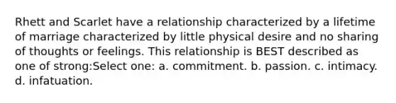 Rhett and Scarlet have a relationship characterized by a lifetime of marriage characterized by little physical desire and no sharing of thoughts or feelings. This relationship is BEST described as one of strong:Select one: a. commitment. b. passion. c. intimacy. d. infatuation.