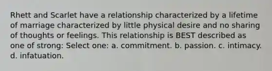 Rhett and Scarlet have a relationship characterized by a lifetime of marriage characterized by little physical desire and no sharing of thoughts or feelings. This relationship is BEST described as one of strong: Select one: a. commitment. b. passion. c. intimacy. d. infatuation.