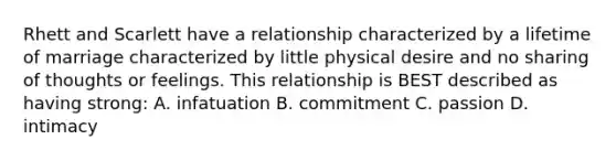 Rhett and Scarlett have a relationship characterized by a lifetime of marriage characterized by little physical desire and no sharing of thoughts or feelings. This relationship is BEST described as having strong: A. infatuation B. commitment C. passion D. intimacy