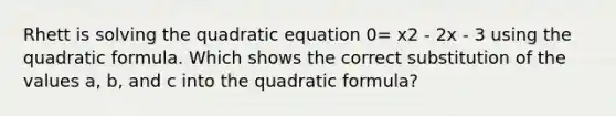 Rhett is solving the quadratic equation 0= x2 - 2x - 3 using the quadratic formula. Which shows the correct substitution of the values a, b, and c into the quadratic formula?