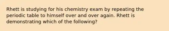 Rhett is studying for his chemistry exam by repeating the periodic table to himself over and over again. Rhett is demonstrating which of the following?