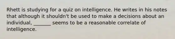 Rhett is studying for a quiz on intelligence. He writes in his notes that although it shouldn't be used to make a decisions about an individual, _______ seems to be a reasonable correlate of intelligence.