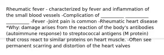 Rheumatic fever - characterized by fever and inflammation of the small blood vessels -Complication of __________ __________ __________ -Fever -Joint pain is common -Rheumatic heart disease *Why: damage arises from the reaction of the body's antibodies (autoimmune response) to streptococcal antigens (M protein) that cross react to similar proteins on heart muscle. -Often see permanent scarring and distortion of the heart valves