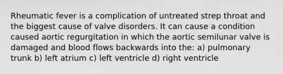 Rheumatic fever is a complication of untreated strep throat and the biggest cause of valve disorders. It can cause a condition caused aortic regurgitation in which the aortic semilunar valve is damaged and blood flows backwards into the: a) pulmonary trunk b) left atrium c) left ventricle d) right ventricle