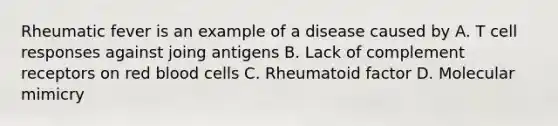 Rheumatic fever is an example of a disease caused by A. T cell responses against joing antigens B. Lack of complement receptors on red blood cells C. Rheumatoid factor D. Molecular mimicry