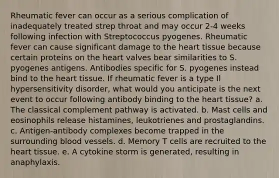 Rheumatic fever can occur as a serious complication of inadequately treated strep throat and may occur 2-4 weeks following infection with Streptococcus pyogenes. Rheumatic fever can cause significant damage to the heart tissue because certain proteins on the heart valves bear similarities to S. pyogenes antigens. Antibodies specific for S. pyogenes instead bind to the heart tissue. If rheumatic fever is a type Il hypersensitivity disorder, what would you anticipate is the next event to occur following antibody binding to the heart tissue? a. The classical complement pathway is activated. b. Mast cells and eosinophils release histamines, leukotrienes and prostaglandins. c. Antigen-antibody complexes become trapped in the surrounding blood vessels. d. Memory T cells are recruited to the heart tissue. e. A cytokine storm is generated, resulting in anaphylaxis.