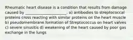 Rheumatic heart disease is a condition that results from damage caused by ______________________. a) antibodies to streptococcal proteins cross reacting with similar proteins on the heart muscle b) pseudomembrane formation of Streptococcus on heart valves c) severe sinusitis d) weakening of the heart caused by poor gas exchange in the lungs