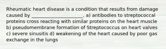 Rheumatic heart disease is a condition that results from damage caused by ______________________. a) antibodies to streptococcal proteins cross reacting with similar proteins on the heart muscle b) pseudomembrane formation of Streptococcus on heart valves c) severe sinusitis d) weakening of the heart caused by poor gas exchange in the lungs