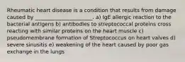 Rheumatic heart disease is a condition that results from damage caused by ______________________. a) IgE allergic reaction to the bacterial antigens b) antibodies to streptococcal proteins cross reacting with similar proteins on the heart muscle c) pseudomembrane formation of Streptococcus on heart valves d) severe sinusitis e) weakening of the heart caused by poor gas exchange in the lungs