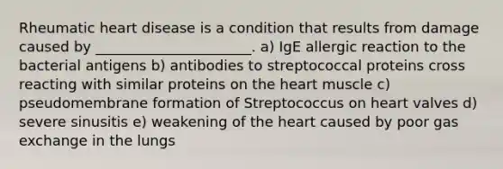 Rheumatic heart disease is a condition that results from damage caused by ______________________. a) IgE allergic reaction to the bacterial antigens b) antibodies to streptococcal proteins cross reacting with similar proteins on the heart muscle c) pseudomembrane formation of Streptococcus on heart valves d) severe sinusitis e) weakening of the heart caused by poor gas exchange in the lungs