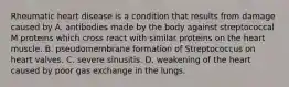 Rheumatic heart disease is a condition that results from damage caused by A. antibodies made by the body against streptococcal M proteins which cross react with similar proteins on the heart muscle. B. pseudomembrane formation of Streptococcus on heart valves. C. severe sinusitis. D. weakening of the heart caused by poor gas exchange in the lungs.