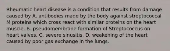 Rheumatic heart disease is a condition that results from damage caused by A. antibodies made by the body against streptococcal M proteins which cross react with similar proteins on the heart muscle. B. pseudomembrane formation of Streptococcus on heart valves. C. severe sinusitis. D. weakening of the heart caused by poor gas exchange in the lungs.