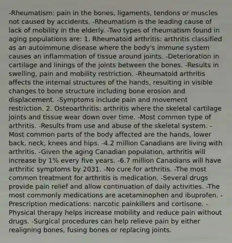 -Rheumatism: pain in the bones, ligaments, tendons or muscles not caused by accidents. -Rheumatism is the leading cause of lack of mobility in the elderly. -Two types of rheumatism found in aging populations are: 1. Rheumatoid arthritis: arthritis classified as an autoimmune disease where the body's immune system causes an inflammation of tissue around joints. -Deterioration in cartilage and linings of the joints between the bones. -Results in swelling, pain and mobility restriction. -Rheumatoid arthritis affects the internal structures of the hands, resulting in visible changes to bone structure including bone erosion and displacement. -Symptoms include pain and movement restriction. 2. Osteoarthritis: arthritis where the skeletal cartilage joints and tissue wear down over time. -Most common type of arthritis. -Results from use and abuse of the skeletal system. -Most common parts of the body affected are the hands, lower back, neck, knees and hips. -4.2 million Canadians are living with arthritis. -Given the aging Canadian population, arthritis will increase by 1% every five years. -6.7 million Canadians will have arthritic symptoms by 2031. -No cure for arthritis. -The most common treatment for arthritis is medication. -Several drugs provide pain relief and allow continuation of daily activities. -The most commonly medications are acetaminophen and ibuprofen. -Prescription medications: narcotic painkillers and cortisone. -Physical therapy helps increase mobility and reduce pain without drugs. -Surgical procedures can help relieve pain by either realigning bones, fusing bones or replacing joints.