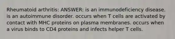 Rheumatoid arthritis: ANSWER: is an immunodeficiency disease. is an autoimmune disorder. occurs when T cells are activated by contact with MHC proteins on plasma membranes. occurs when a virus binds to CD4 proteins and infects helper T cells.