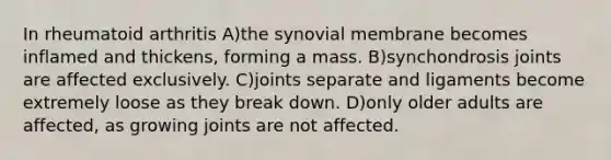 In rheumatoid arthritis A)the synovial membrane becomes inflamed and thickens, forming a mass. B)synchondrosis joints are affected exclusively. C)joints separate and ligaments become extremely loose as they break down. D)only older adults are affected, as growing joints are not affected.