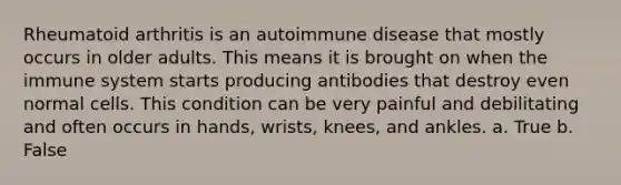 Rheumatoid arthritis is an autoimmune disease that mostly occurs in older adults. This means it is brought on when the immune system starts producing antibodies that destroy even normal cells. This condition can be very painful and debilitating and often occurs in hands, wrists, knees, and ankles. a. True b. False