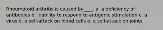 Rheumatoid arthritis is caused by____. a. a deficiency of antibodies b. inability to respond to antigenic stimulation c. a virus d. a self-attack on blood cells e. a self-attack on joints