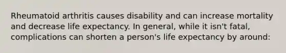 Rheumatoid arthritis causes disability and can increase mortality and decrease life expectancy. In general, while it isn't fatal, complications can shorten a person's life expectancy by around: