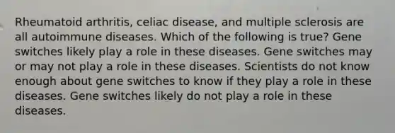 Rheumatoid arthritis, celiac disease, and multiple sclerosis are all autoimmune diseases. Which of the following is true? Gene switches likely play a role in these diseases. Gene switches may or may not play a role in these diseases. Scientists do not know enough about gene switches to know if they play a role in these diseases. Gene switches likely do not play a role in these diseases.