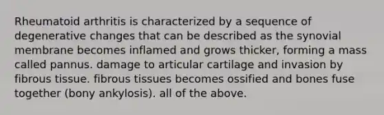 Rheumatoid arthritis is characterized by a sequence of degenerative changes that can be described as the synovial membrane becomes inflamed and grows thicker, forming a mass called pannus. damage to articular cartilage and invasion by fibrous tissue. fibrous tissues becomes ossified and bones fuse together (bony ankylosis). all of the above.