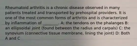 Rheumatoid arthritis is a chronic disease observed in many patients treated and transported by prehospital providers. It is one of the most common forms of arthritis and is characterized by inflammation of ________. A: the tendons on the phalanges B: an ellipsoidal joint (found between the radius and carpals) C: the synovium (connective tissue membrane, lining the joint) D: Both A and C