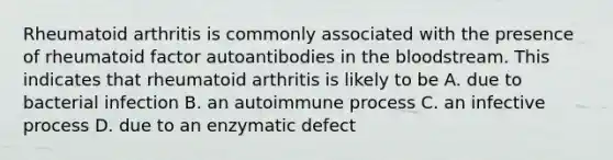 Rheumatoid arthritis is commonly associated with the presence of rheumatoid factor autoantibodies in the bloodstream. This indicates that rheumatoid arthritis is likely to be A. due to bacterial infection B. an autoimmune process C. an infective process D. due to an enzymatic defect