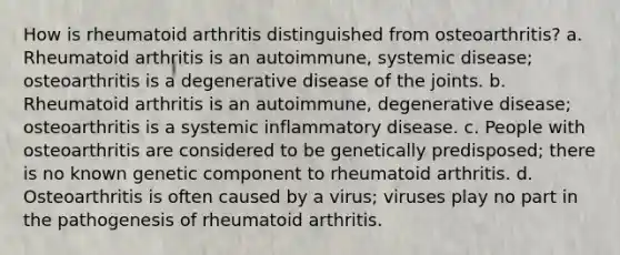 How is rheumatoid arthritis distinguished from osteoarthritis? a. Rheumatoid arthritis is an autoimmune, systemic disease; osteoarthritis is a degenerative disease of the joints. b. Rheumatoid arthritis is an autoimmune, degenerative disease; osteoarthritis is a systemic inflammatory disease. c. People with osteoarthritis are considered to be genetically predisposed; there is no known genetic component to rheumatoid arthritis. d. Osteoarthritis is often caused by a virus; viruses play no part in the pathogenesis of rheumatoid arthritis.