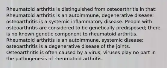 Rheumatoid arthritis is distinguished from osteoarthritis in that: Rheumatoid arthritis is an autoimmune, degenerative disease; osteoarthritis is a systemic inflammatory disease. People with osteoarthritis are considered to be genetically predisposed; there is no known genetic component to rheumatoid arthritis. Rheumatoid arthritis is an autoimmune, systemic disease; osteoarthritis is a degenerative disease of the joints. Osteoarthritis is often caused by a virus; viruses play no part in the pathogenesis of rheumatoid arthritis.