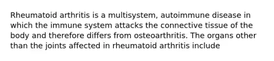 Rheumatoid arthritis is a multisystem, autoimmune disease in which the immune system attacks the connective tissue of the body and therefore differs from osteoarthritis. The organs other than the joints affected in rheumatoid arthritis include