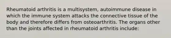 Rheumatoid arthritis is a multisystem, autoimmune disease in which the immune system attacks the connective tissue of the body and therefore differs from osteoarthritis. The organs other than the joints affected in rheumatoid arthritis include: