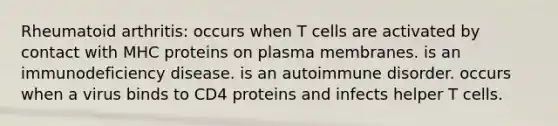 Rheumatoid arthritis: occurs when T cells are activated by contact with MHC proteins on plasma membranes. is an immunodeficiency disease. is an autoimmune disorder. occurs when a virus binds to CD4 proteins and infects helper T cells.