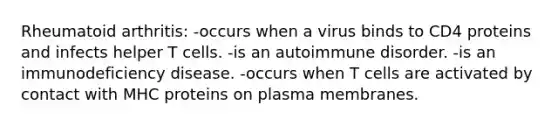 Rheumatoid arthritis: -occurs when a virus binds to CD4 proteins and infects helper T cells. -is an autoimmune disorder. -is an immunodeficiency disease. -occurs when T cells are activated by contact with MHC proteins on plasma membranes.