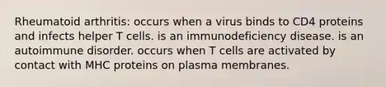 Rheumatoid arthritis: occurs when a virus binds to CD4 proteins and infects helper T cells. is an immunodeficiency disease. is an autoimmune disorder. occurs when T cells are activated by contact with MHC proteins on plasma membranes.