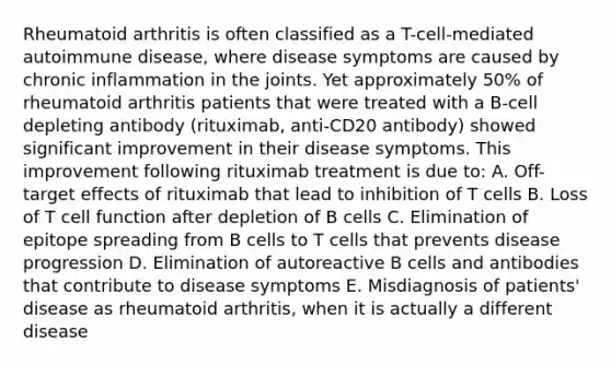 Rheumatoid arthritis is often classified as a T-cell-mediated autoimmune disease, where disease symptoms are caused by chronic inflammation in the joints. Yet approximately 50% of rheumatoid arthritis patients that were treated with a B-cell depleting antibody (rituximab, anti-CD20 antibody) showed significant improvement in their disease symptoms. This improvement following rituximab treatment is due to: A. Off-target effects of rituximab that lead to inhibition of T cells B. Loss of T cell function after depletion of B cells C. Elimination of epitope spreading from B cells to T cells that prevents disease progression D. Elimination of autoreactive B cells and antibodies that contribute to disease symptoms E. Misdiagnosis of patients' disease as rheumatoid arthritis, when it is actually a different disease