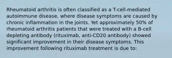 Rheumatoid arthritis is often classified as a T-cell-mediated autoimmune disease, where disease symptoms are caused by chronic inflammation in the joints. Yet approximately 50% of rheumatoid arthritis patients that were treated with a B-cell depleting antibody (rituximab, anti-CD20 antibody) showed significant improvement in their disease symptoms. This improvement following rituximab treatment is due to: