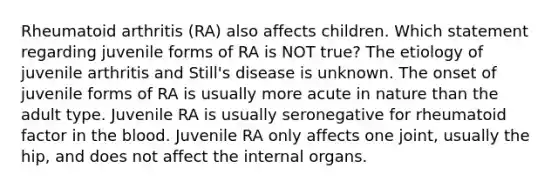 Rheumatoid arthritis (RA) also affects children. Which statement regarding juvenile forms of RA is NOT true? The etiology of juvenile arthritis and Still's disease is unknown. The onset of juvenile forms of RA is usually more acute in nature than the adult type. Juvenile RA is usually seronegative for rheumatoid factor in the blood. Juvenile RA only affects one joint, usually the hip, and does not affect the internal organs.