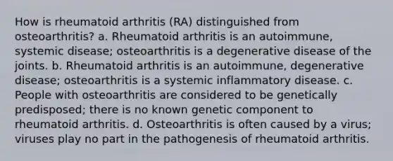 How is rheumatoid arthritis (RA) distinguished from osteoarthritis? a. Rheumatoid arthritis is an autoimmune, systemic disease; osteoarthritis is a degenerative disease of the joints. b. Rheumatoid arthritis is an autoimmune, degenerative disease; osteoarthritis is a systemic inflammatory disease. c. People with osteoarthritis are considered to be genetically predisposed; there is no known genetic component to rheumatoid arthritis. d. Osteoarthritis is often caused by a virus; viruses play no part in the pathogenesis of rheumatoid arthritis.