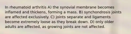 In rheumatoid arthritis A) the synovial membrane becomes inflamed and thickens, forming a mass. B) synchondrosis joints are affected exclusively. C) joints separate and ligaments become extremely loose as they break down. D) only older adults are affected, as growing joints are not affected.